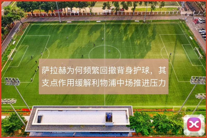 萨拉赫为何频繁回撤背身护球，其支点作用缓解利物浦中场推进压力