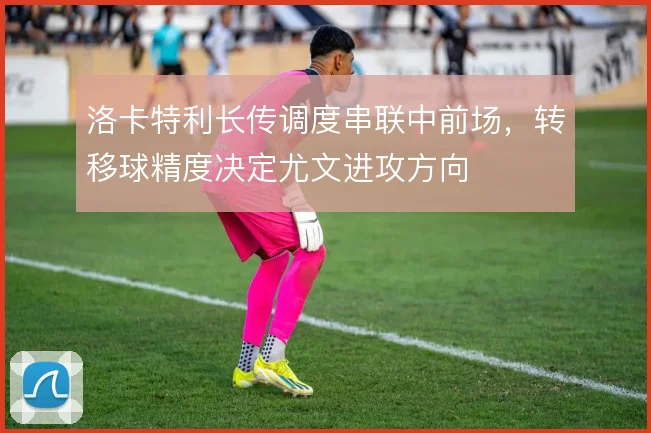洛卡特利长传调度串联中前场,转移球精度决定尤文进攻方向