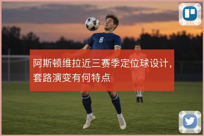 阿斯顿维拉近三赛季定位球设计,套路演变有何特点