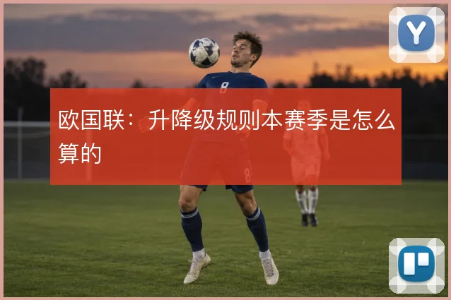 欧国联:升降级规则本赛季是怎么算的