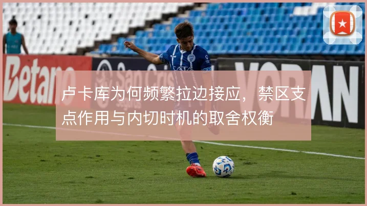 卢卡库为何频繁拉边接应，禁区支点作用与内切时机的取舍权衡