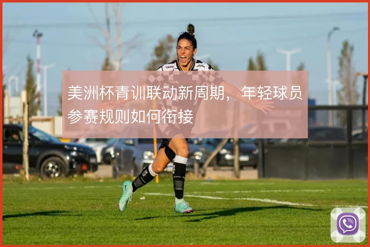 美洲杯青训联动新周期，年轻球员参赛规则如何衔接