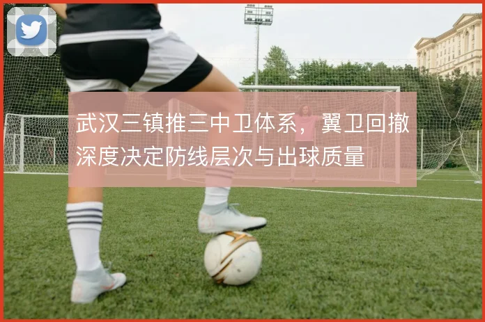 武汉三镇推三中卫体系,翼卫回撤深度决定防线层次与出球质量
