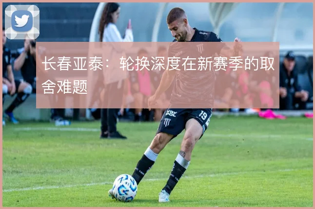 长春亚泰：轮换深度在新赛季的取舍难题