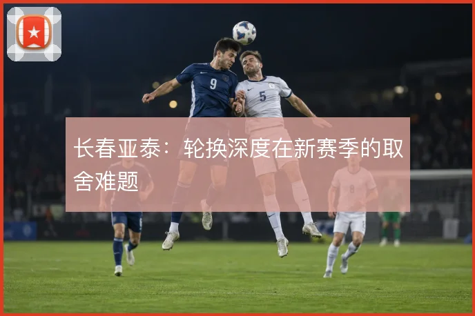 长春亚泰：轮换深度在新赛季的取舍难题