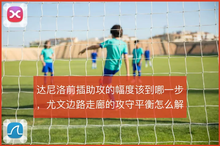 达尼洛前插助攻的幅度该到哪一步,尤文边路走廊的攻守平衡怎么解