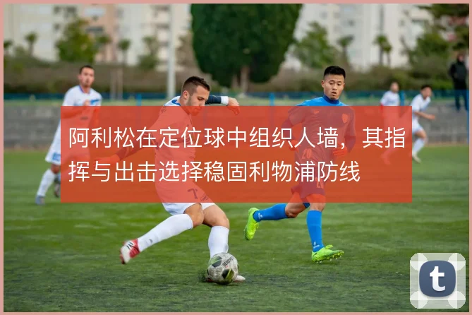 阿利松在定位球中组织人墙,其指挥与出击选择稳固利物浦防线