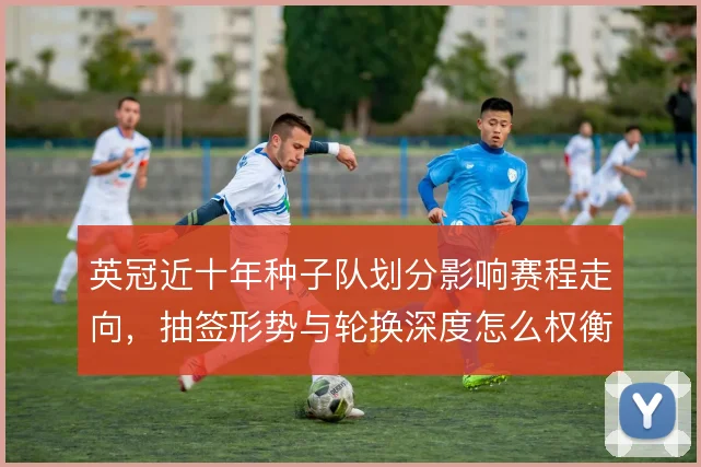 英冠近十年种子队划分影响赛程走向,抽签形势与轮换深度怎么权衡