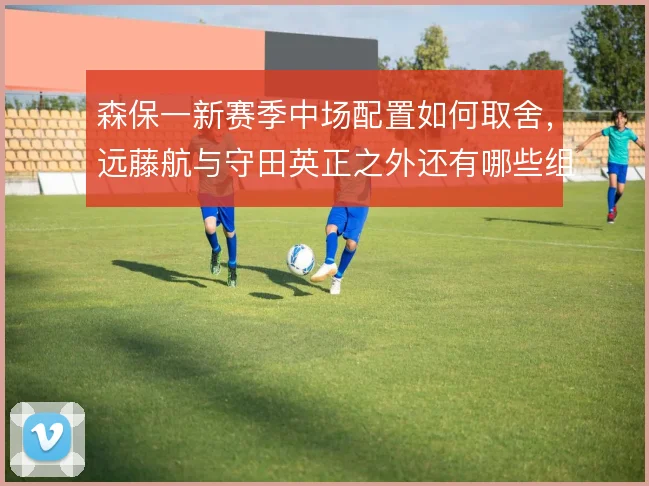 森保一新赛季中场配置如何取舍，远藤航与守田英正之外还有哪些组合