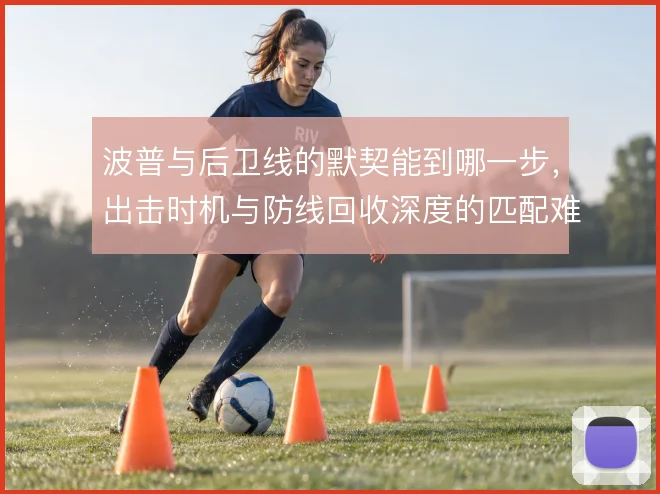 波普与后卫线的默契能到哪一步,出击时机与防线回收深度的匹配难题