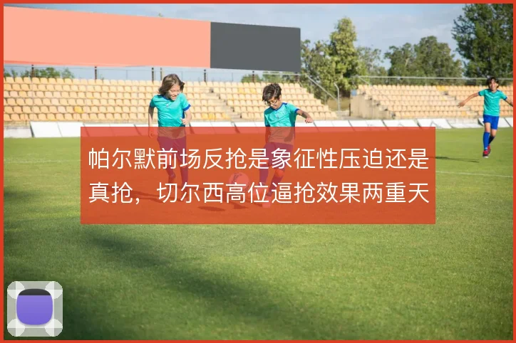 帕尔默前场反抢是象征性压迫还是真抢，切尔西高位逼抢效果两重天