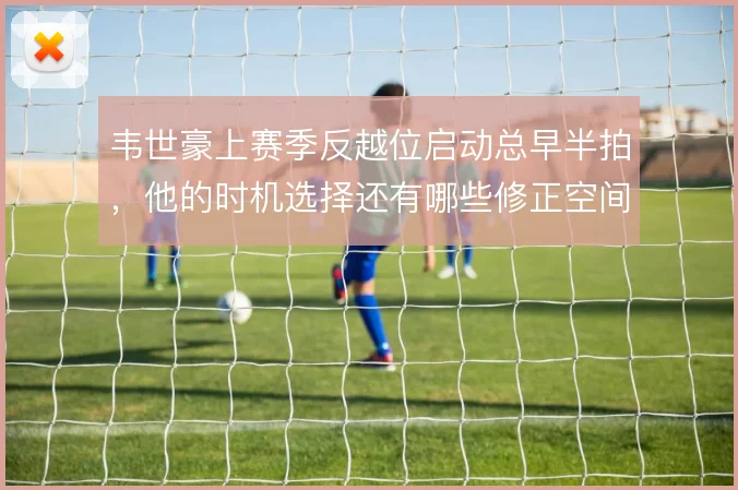 韦世豪上赛季反越位启动总早半拍,他的时机选择还有哪些修正空间