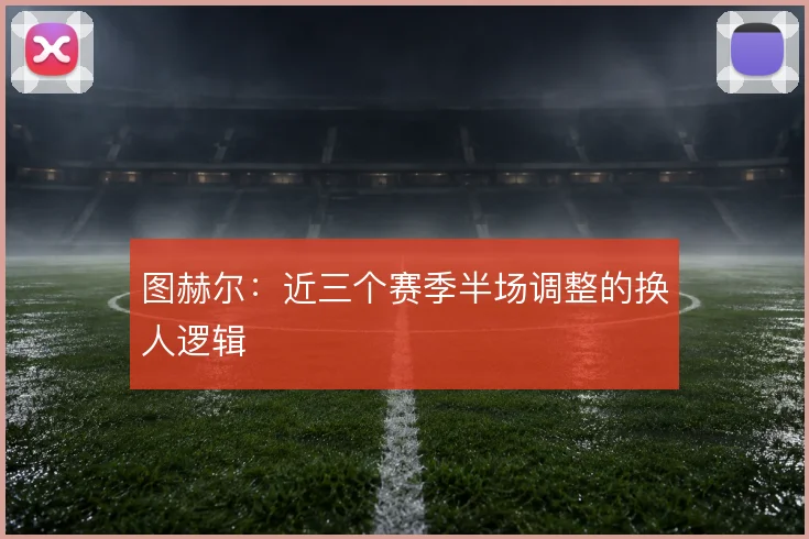 图赫尔：近三个赛季半场调整的换人逻辑