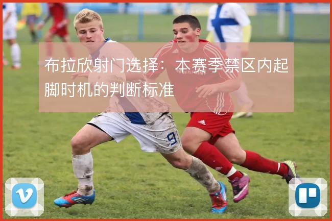 布拉欣射门选择：本赛季禁区内起脚时机的判断标准