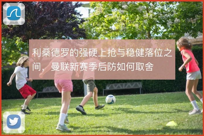 利桑德罗的强硬上抢与稳健落位之间,曼联新赛季后防如何取舍