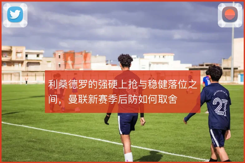 利桑德罗的强硬上抢与稳健落位之间,曼联新赛季后防如何取舍