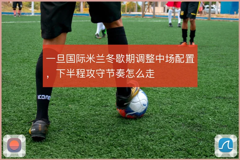 一旦国际米兰冬歇期调整中场配置,下半程攻守节奏怎么走
