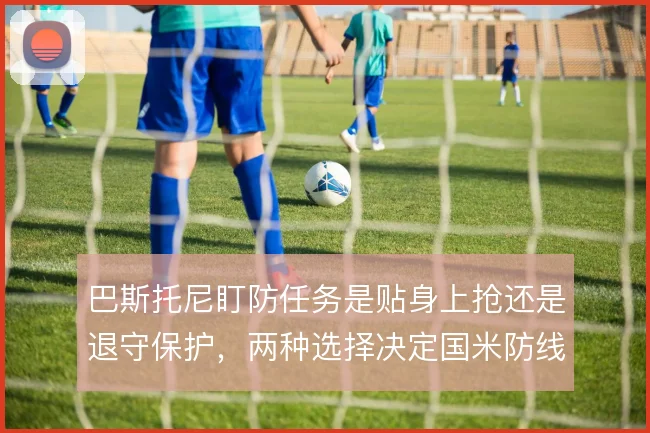 巴斯托尼盯防任务是贴身上抢还是退守保护,两种选择决定国米防线站位