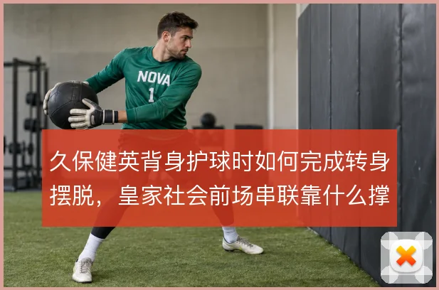 久保健英背身护球时如何完成转身摆脱,皇家社会前场串联靠什么撑住