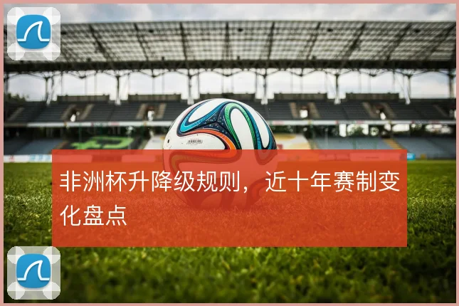非洲杯升降级规则，近十年赛制变化盘点