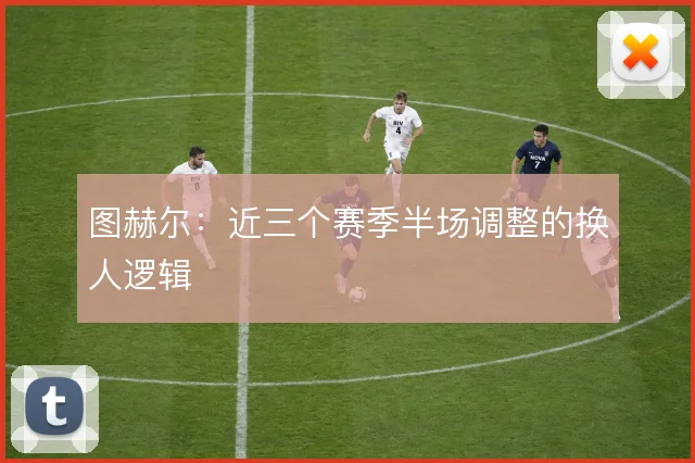 图赫尔：近三个赛季半场调整的换人逻辑