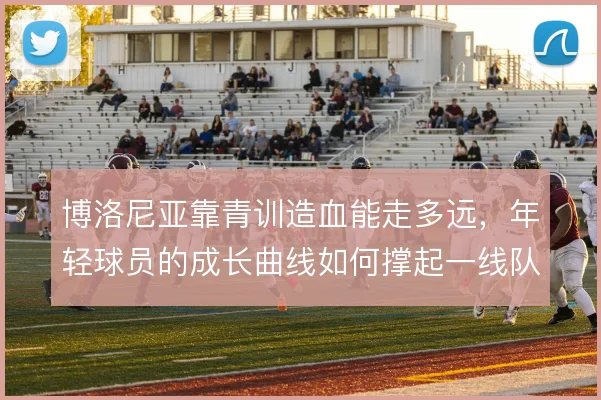 博洛尼亚靠青训造血能走多远,年轻球员的成长曲线如何撑起一线队轮换